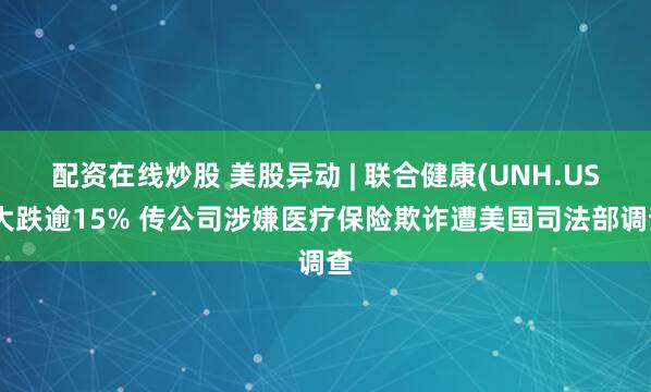 配资在线炒股 美股异动 | 联合健康(UNH.US)大跌逾15% 传公司涉嫌医疗保险欺诈遭美国司法部调查