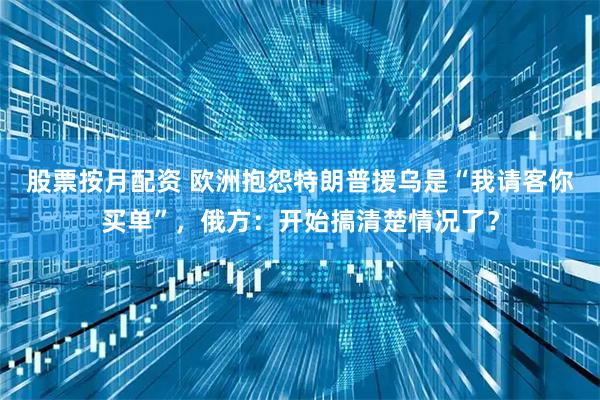 股票按月配资 欧洲抱怨特朗普援乌是“我请客你买单”，俄方：开始搞清楚情况了？