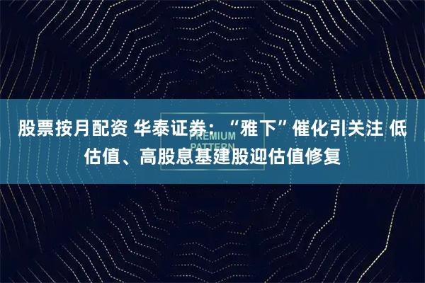 股票按月配资 华泰证券：“雅下”催化引关注 低估值、高股息基建股迎估值修复