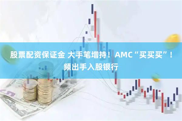 股票配资保证金 大手笔增持！AMC“买买买”！频出手入股银行