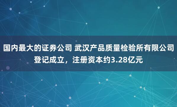 国内最大的证券公司 武汉产品质量检验所有限公司登记成立，注册资本约3.28亿元