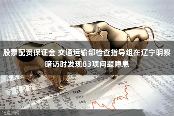 股票配资保证金 交通运输部检查指导组在辽宁明察暗访时发现83项问题隐患