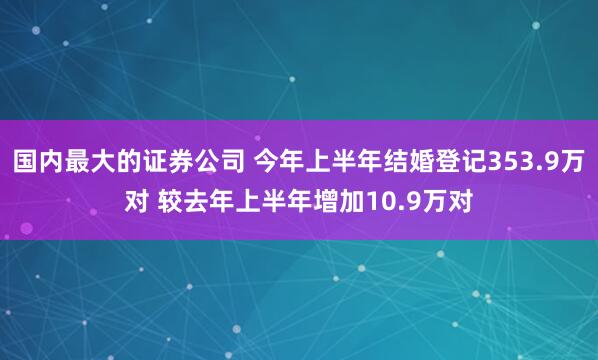国内最大的证券公司 今年上半年结婚登记353.9万对 较去年上半年增加10.9万对