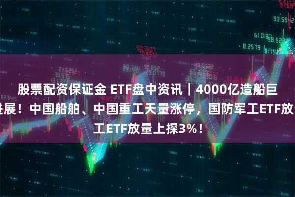 股票配资保证金 ETF盘中资讯｜4000亿造船巨无霸关键进展！中国船舶、中国重工天量涨停，国防军工ETF放量上探3%！