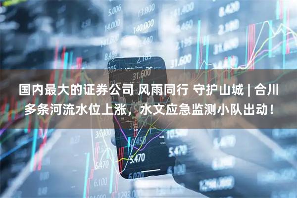国内最大的证券公司 风雨同行 守护山城 | 合川多条河流水位上涨，水文应急监测小队出动！