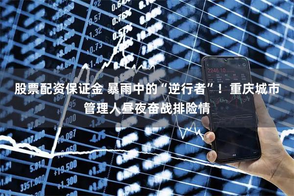 股票配资保证金 暴雨中的“逆行者”！重庆城市管理人昼夜奋战排险情