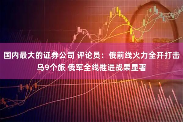 国内最大的证券公司 评论员：俄前线火力全开打击乌9个旅 俄军全线推进战果显著