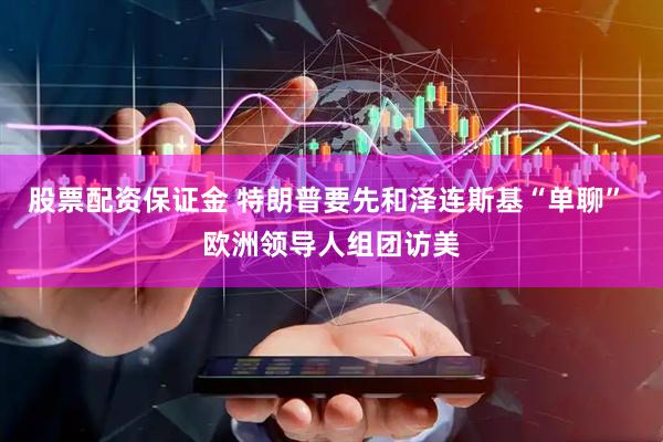 股票配资保证金 特朗普要先和泽连斯基“单聊” 欧洲领导人组团访美