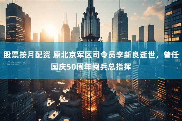 股票按月配资 原北京军区司令员李新良逝世，曾任国庆50周年阅兵总指挥