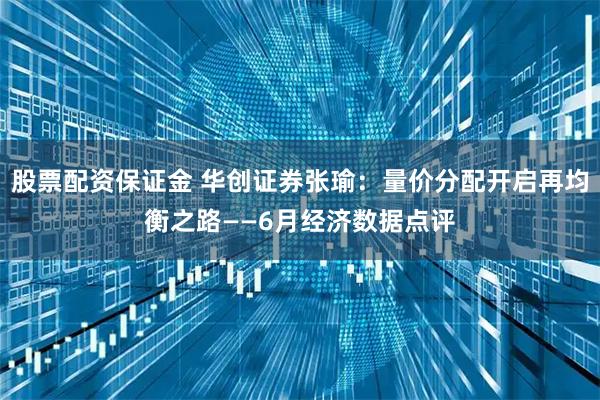 股票配资保证金 华创证券张瑜：量价分配开启再均衡之路——6月经济数据点评