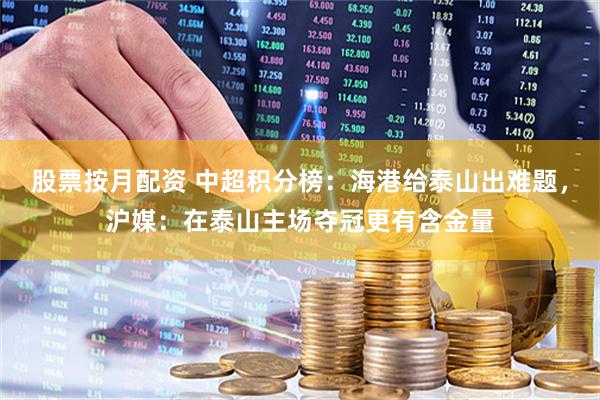 股票按月配资 中超积分榜：海港给泰山出难题，沪媒：在泰山主场夺冠更有含金量