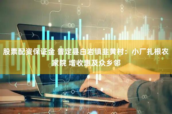 股票配资保证金 普定县白岩镇韭黄村：小厂扎根农家院 增收惠及众乡邻