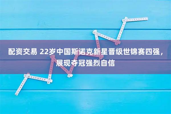 配资交易 22岁中国斯诺克新星晋级世锦赛四强，展现夺冠强烈自信