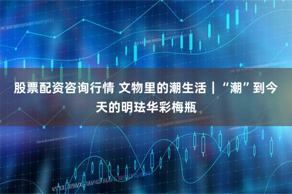 股票配资咨询行情 文物里的潮生活｜“潮”到今天的明珐华彩梅瓶