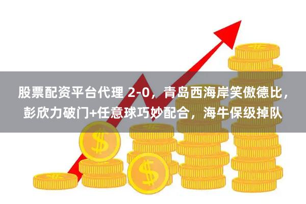 股票配资平台代理 2-0,青岛西海岸笑傲德比,彭欣力破门+任意球巧妙配合,海牛保级掉队