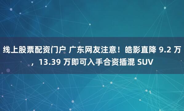 线上股票配资门户 广东网友注意！皓影直降 9.2 万，13.39 万即可入手合资插混 SUV