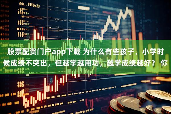 股票配资门户app下载 为什么有些孩子，小学时候成绩不突出，但越学越用功，越学成绩越好？ 你