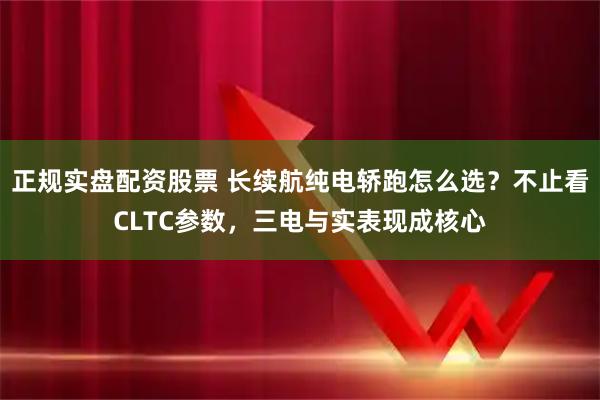正规实盘配资股票 长续航纯电轿跑怎么选？不止看CLTC参数，三电与实表现成核心