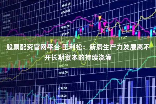 股票配资官网平台 王利松：新质生产力发展离不开长期资本的持续浇灌