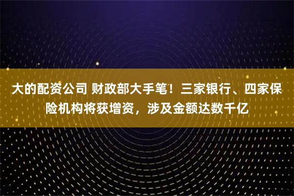 大的配资公司 财政部大手笔！三家银行、四家保险机构将获增资，涉及金额达数千亿